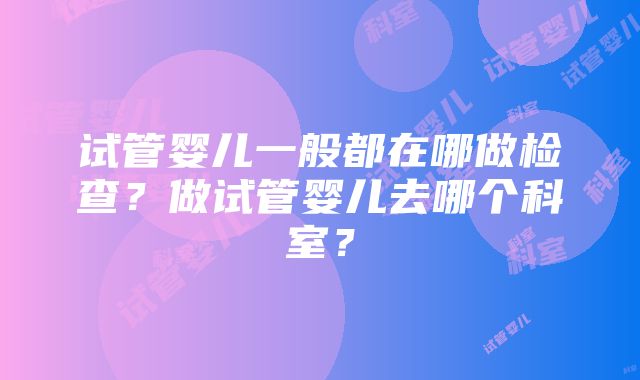 试管婴儿一般都在哪做检查？做试管婴儿去哪个科室？