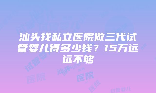 汕头找私立医院做三代试管婴儿得多少钱？15万远远不够