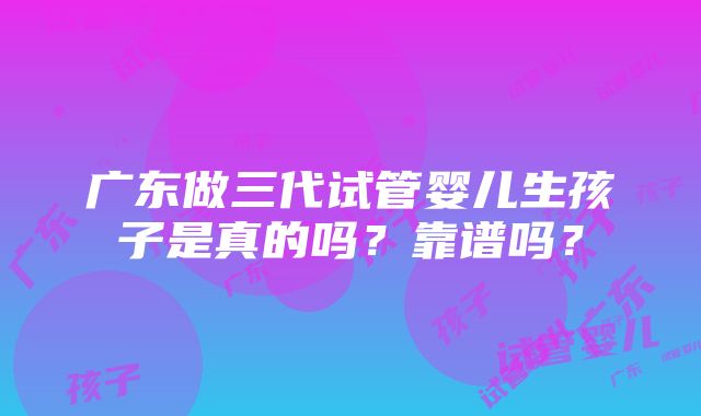 广东做三代试管婴儿生孩子是真的吗？靠谱吗？