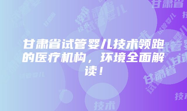 甘肃省试管婴儿技术领跑的医疗机构，环境全面解读！