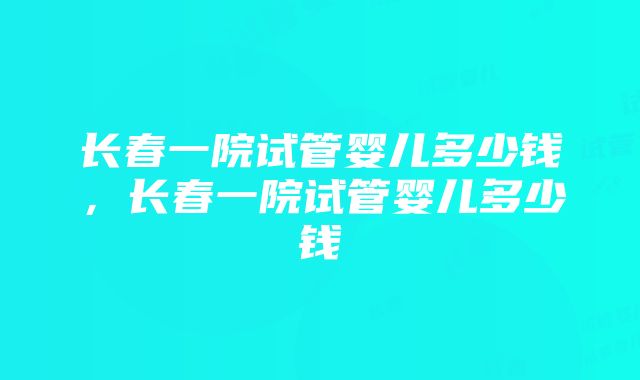 长春一院试管婴儿多少钱，长春一院试管婴儿多少钱