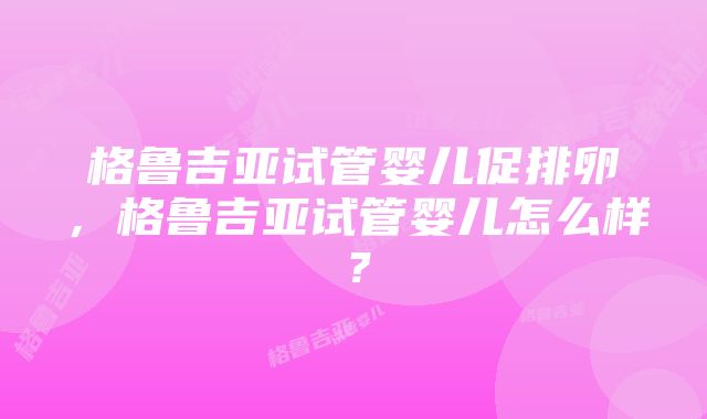 格鲁吉亚试管婴儿促排卵，格鲁吉亚试管婴儿怎么样？