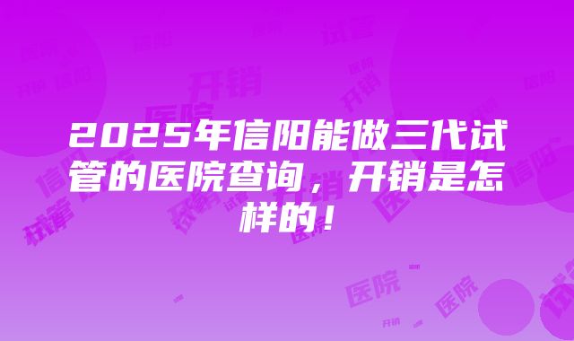 2025年信阳能做三代试管的医院查询，开销是怎样的！