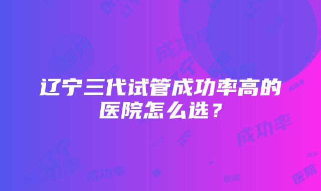 辽宁三代试管成功率高的医院怎么选？