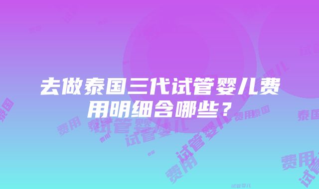 去做泰国三代试管婴儿费用明细含哪些？