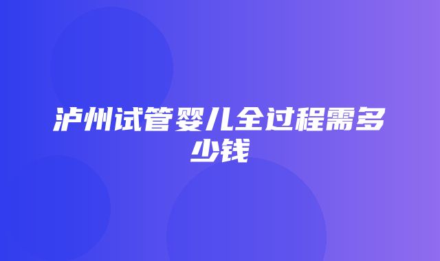 泸州试管婴儿全过程需多少钱