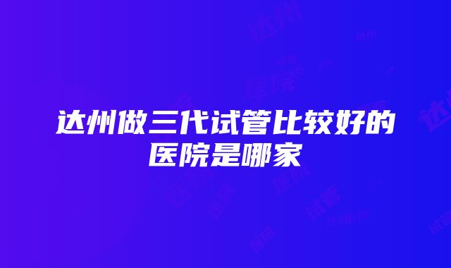 达州做三代试管比较好的医院是哪家