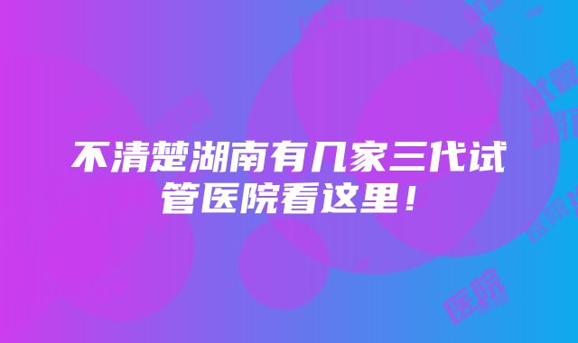 不清楚湖南有几家三代试管医院看这里！