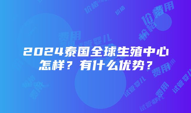 2024泰国全球生殖中心怎样？有什么优势？