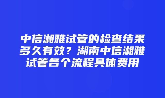 中信湘雅试管的检查结果多久有效？湖南中信湘雅试管各个流程具体费用