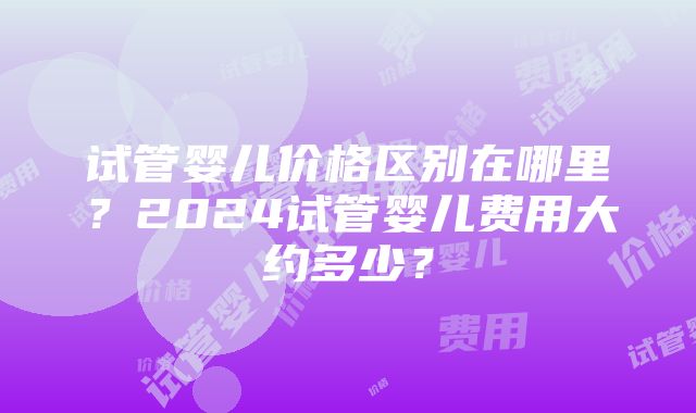 试管婴儿价格区别在哪里？2024试管婴儿费用大约多少？