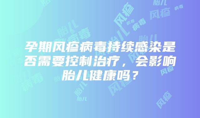 孕期风疹病毒持续感染是否需要控制治疗，会影响胎儿健康吗？