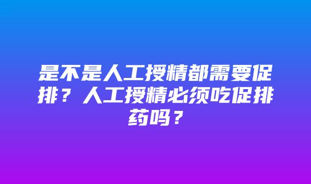 是不是人工授精都需要促排？人工授精必须吃促排药吗？