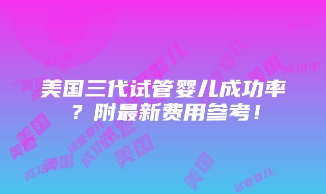 美国三代试管婴儿成功率？附最新费用参考！