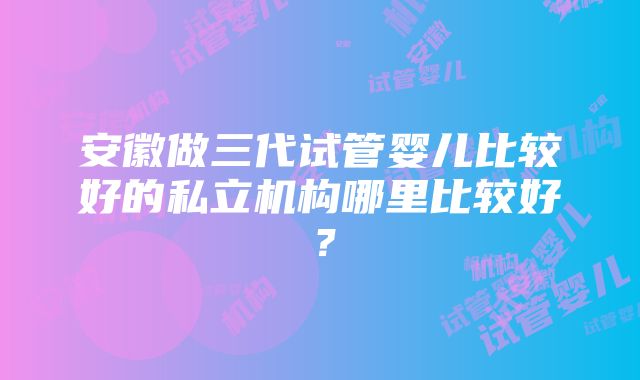 安徽做三代试管婴儿比较好的私立机构哪里比较好？