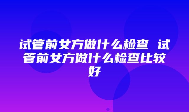 试管前女方做什么检查 试管前女方做什么检查比较好