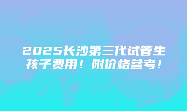 2025长沙第三代试管生孩子费用！附价格参考！