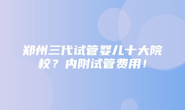 郑州三代试管婴儿十大院校？内附试管费用！