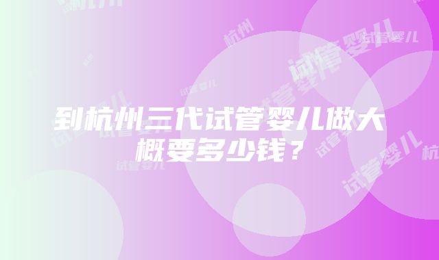 到杭州三代试管婴儿做大概要多少钱？