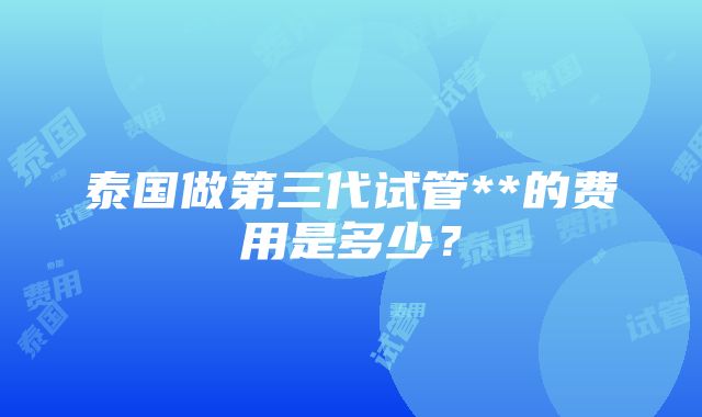 泰国做第三代试管**的费用是多少？