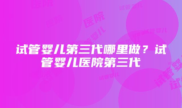 试管婴儿第三代哪里做？试管婴儿医院第三代