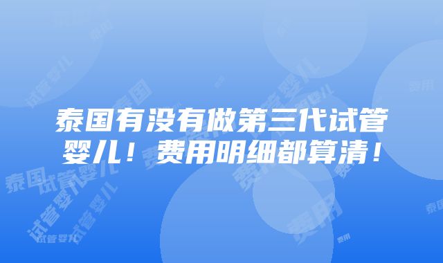 泰国有没有做第三代试管婴儿！费用明细都算清！