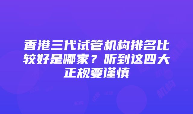 香港三代试管机构排名比较好是哪家？听到这四大正规要谨慎