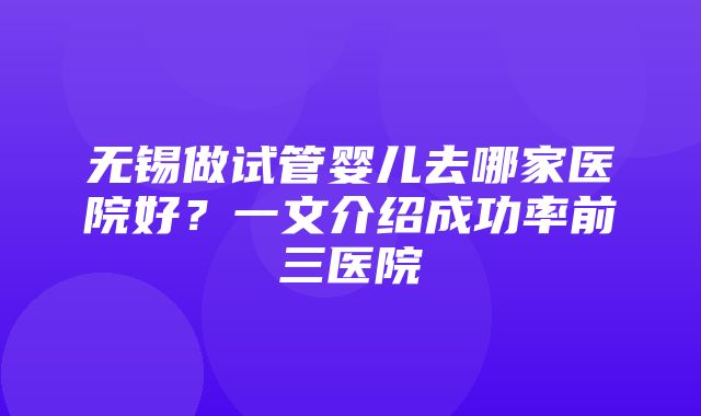 无锡做试管婴儿去哪家医院好？一文介绍成功率前三医院