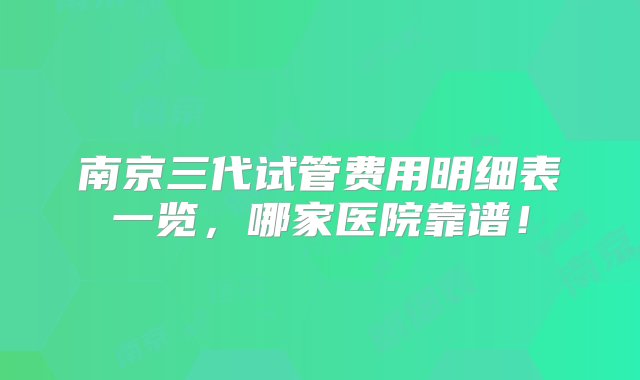 南京三代试管费用明细表一览，哪家医院靠谱！