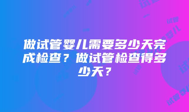 做试管婴儿需要多少天完成检查？做试管检查得多少天？