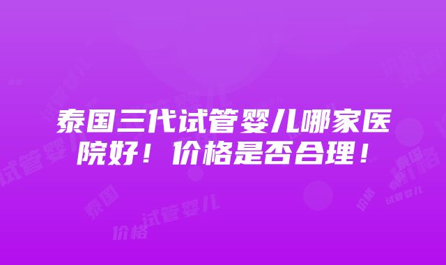 泰国三代试管婴儿哪家医院好！价格是否合理！