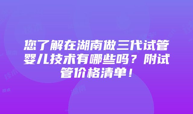 您了解在湖南做三代试管婴儿技术有哪些吗？附试管价格清单！