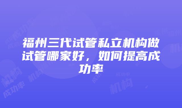 福州三代试管私立机构做试管哪家好，如何提高成功率