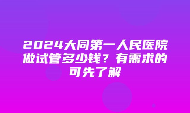 2024大同第一人民医院做试管多少钱？有需求的可先了解