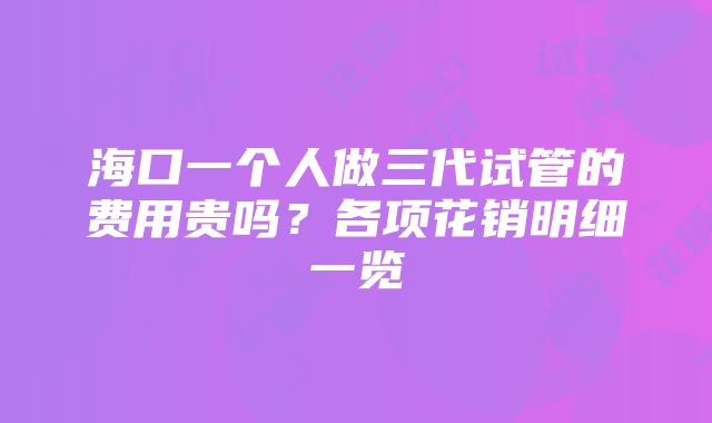 海口一个人做三代试管的费用贵吗？各项花销明细一览