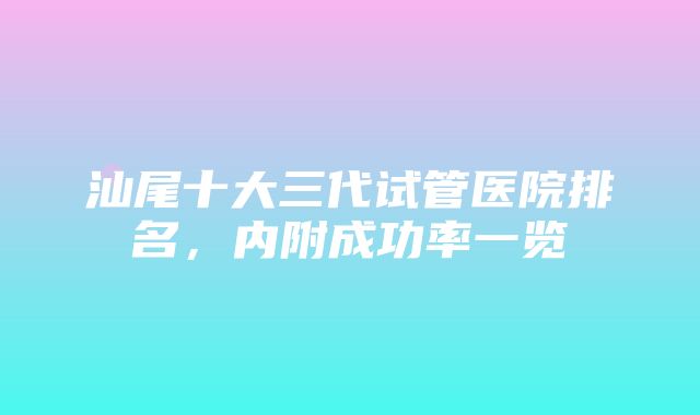 汕尾十大三代试管医院排名，内附成功率一览