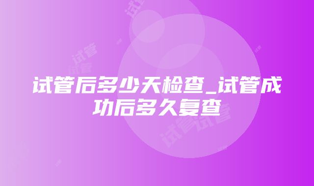 试管后多少天检查_试管成功后多久复查