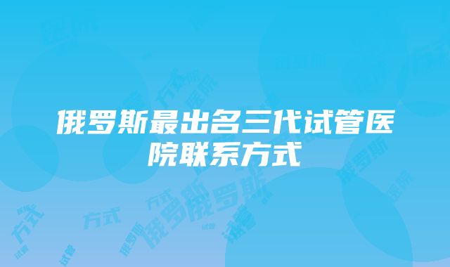 俄罗斯最出名三代试管医院联系方式