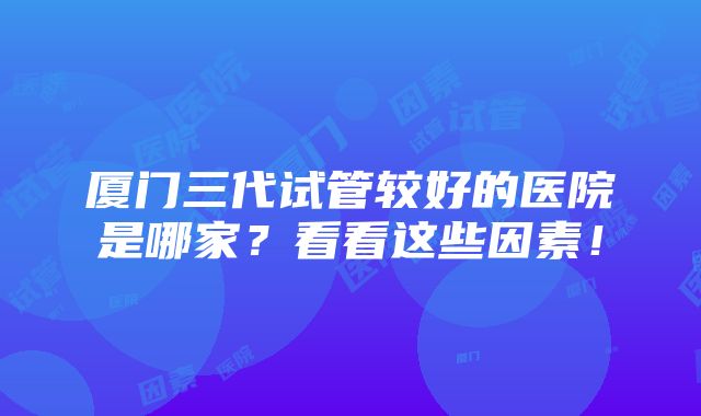 厦门三代试管较好的医院是哪家？看看这些因素！