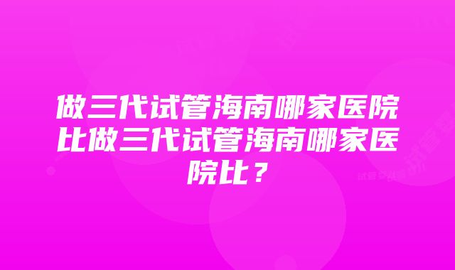 做三代试管海南哪家医院比做三代试管海南哪家医院比？