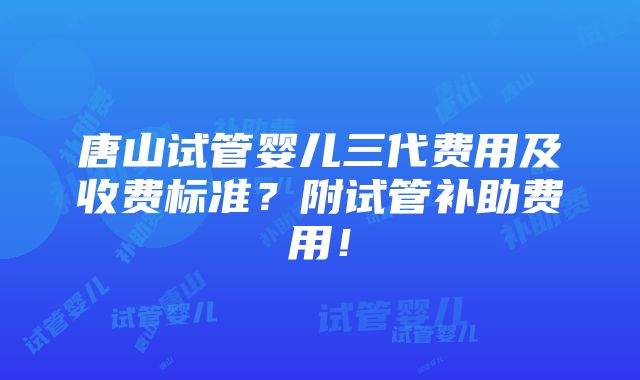 唐山试管婴儿三代费用及收费标准？附试管补助费用！