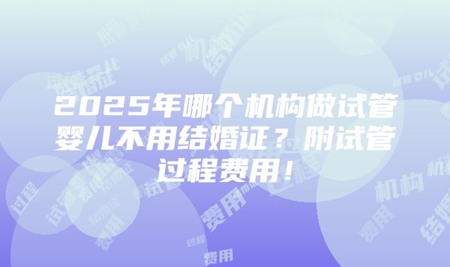 2025年哪个机构做试管婴儿不用结婚证？附试管过程费用！