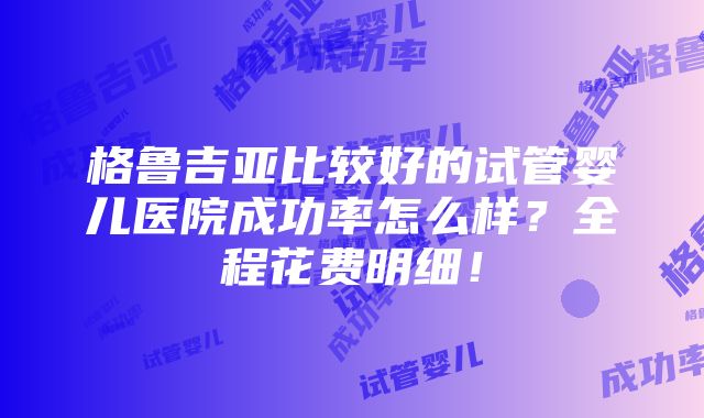 格鲁吉亚比较好的试管婴儿医院成功率怎么样？全程花费明细！