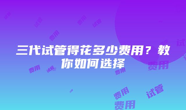 三代试管得花多少费用？教你如何选择