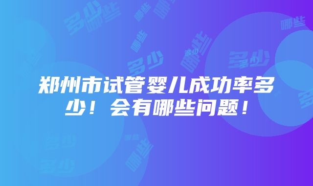 郑州市试管婴儿成功率多少！会有哪些问题！