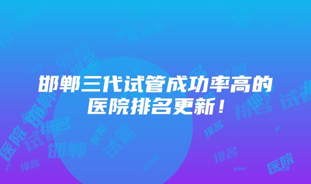 邯郸三代试管成功率高的医院排名更新！