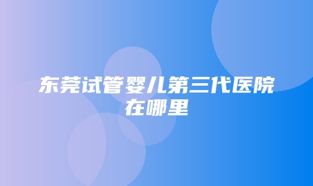 东莞试管婴儿第三代医院在哪里