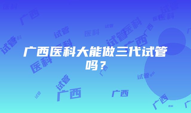 广西医科大能做三代试管吗？