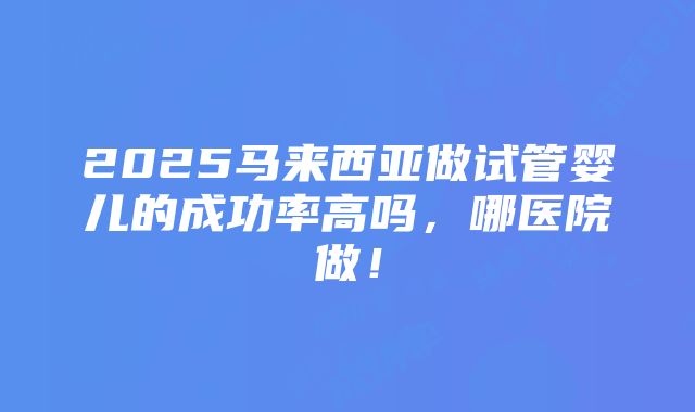 2025马来西亚做试管婴儿的成功率高吗，哪医院做！