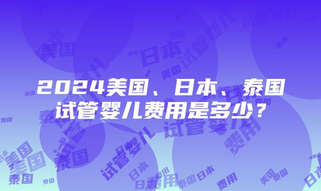 2024美国、日本、泰国试管婴儿费用是多少？